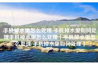 手机掉水里怎么处理 手机掉水里如何处理手机掉水里怎么处理「手机掉水里怎么处理 手机掉水里如何处理」