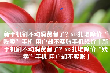 新手机割不动消费者了？618扎堆降价“贱卖”手机 用户却不买账手机降价「新手机割不动消费者了？618扎堆降价“贱卖”手机 用户却不买账」