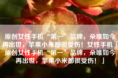 原创女性手机“第一”品牌，朵唯如今再出世，苹果小米都很受伤！女性手机「原创女性手机“第一”品牌，朵唯如今再出世，苹果小米都很受伤！」