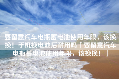要留意汽车电瓶蓄电池使用年限，该换换！手机换电池后耐用吗「要留意汽车电瓶蓄电池使用年限，该换换！」
