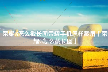 荣耀9i怎么截长图荣耀手机怎样截屏「荣耀9i怎么截长图」