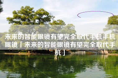 未来的智能眼镜有望完全取代手机手机眼镜「未来的智能眼镜有望完全取代手机」