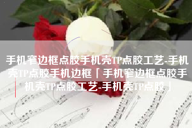 手机窄边框点胶手机壳TP点胶工艺-手机壳TP点胶手机边框「手机窄边框点胶手机壳TP点胶工艺-手机壳TP点胶」