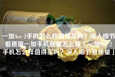 一加Ace 2手机怎么样值得买吗？深入细节看质量一加手机质量怎么样「一加Ace 2手机怎么样值得买吗？深入细节看质量」