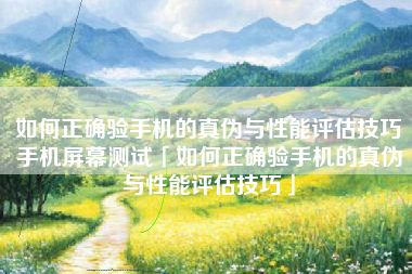 如何正确验手机的真伪与性能评估技巧手机屏幕测试「如何正确验手机的真伪与性能评估技巧」
