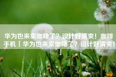 华为也来卖咖啡了？设计好清爽！咖啡手机「华为也来卖咖啡了？设计好清爽！」