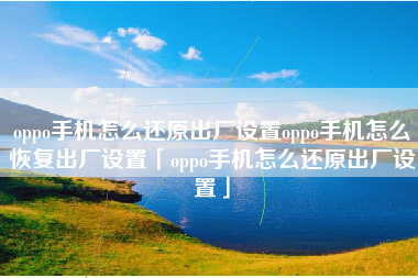 oppo手机怎么还原出厂设置oppo手机怎么恢复出厂设置「oppo手机怎么还原出厂设置」