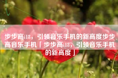 步步高i18，引领音乐手机的新高度步步高音乐手机「步步高i18，引领音乐手机的新高度」