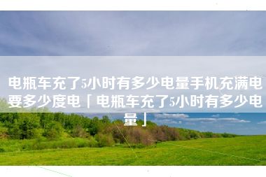 电瓶车充了5小时有多少电量手机充满电要多少度电「电瓶车充了5小时有多少电量」