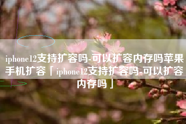 iphone12支持扩容吗-可以扩容内存吗苹果手机扩容「iphone12支持扩容吗-可以扩容内存吗」