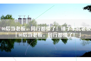 00后当老板，同行都懵了！锤子手机老板「00后当老板，同行都懵了！」