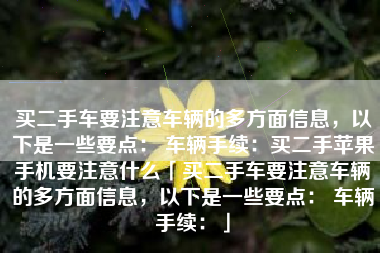 买二手车要注意车辆的多方面信息,以下是一些要点: 车辆手续:买二手苹果手机要注意什么「买二手车要注意车辆的多方面信息,以下是一些要点: 车辆手续:」 买二手车要注意车辆的多方面信息,以下是一些要点: 车辆手续:买二手苹果手机要注意什么「买二手车要注意车辆的多方面信息,以下是一些要点: 车辆手续:」