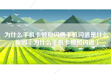 为什么手机卡顿和闪退手机闪退是什么原因「为什么手机卡顿和闪退」