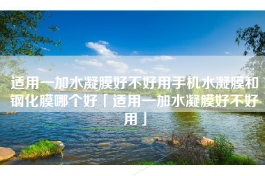 适用一加水凝膜好不好用手机水凝膜和钢化膜哪个好「适用一加水凝膜好不好用」