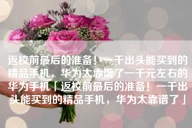 返校前最后的准备！一千出头能买到的精品手机，华为太靠谱了一千元左右的华为手机「返校前最后的准备！一千出头能买到的精品手机，华为太靠谱了」