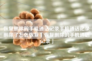 恢复删除的手机通话记录手机通话记录删除了怎么恢复「恢复删除的手机通话记录」