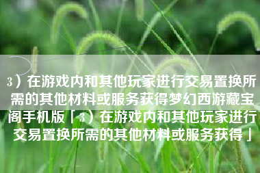 3）在游戏内和其他玩家进行交易置换所需的其他材料或服务获得梦幻西游藏宝阁手机版「3）在游戏内和其他玩家进行交易置换所需的其他材料或服务获得」