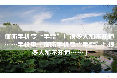 谨防手机变“手雷”！很多人都不知道……手机电「谨防手机变“手雷”！很多人都不知道……」