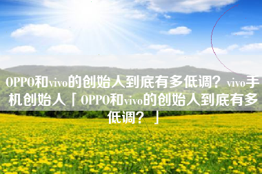 OPPO和vivo的创始人到底有多低调？vivo手机创始人「OPPO和vivo的创始人到底有多低调？」