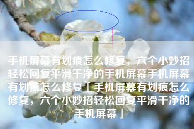 手机屏幕有划痕怎么修复，六个小妙招轻松回复平滑干净的手机屏幕手机屏幕有划痕怎么修复「手机屏幕有划痕怎么修复，六个小妙招轻松回复平滑干净的手机屏幕」