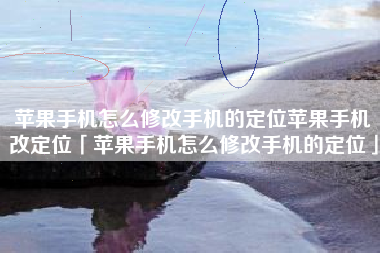 苹果手机怎么修改手机的定位苹果手机改定位「苹果手机怎么修改手机的定位」