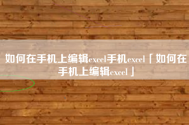 如何在手机上编辑excel手机excel「如何在手机上编辑excel」