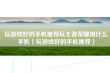 玩游戏好的手机推荐玩王者荣耀用什么手机「玩游戏好的手机推荐」