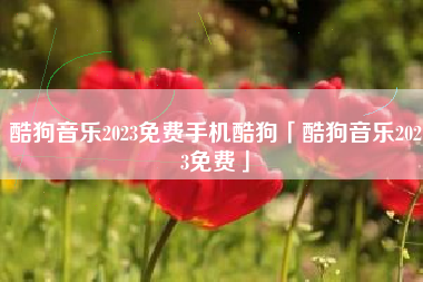 酷狗音乐2023免费手机酷狗「酷狗音乐2023免费」