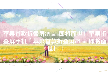 苹果首款折叠屏iPhone即将面世！苹果折叠屏手机「苹果首款折叠屏iPhone即将面世！」