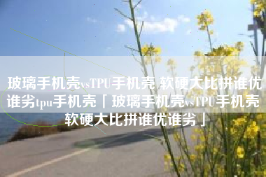 玻璃手机壳vsTPU手机壳 软硬大比拼谁优谁劣tpu手机壳「玻璃手机壳vsTPU手机壳 软硬大比拼谁优谁劣」