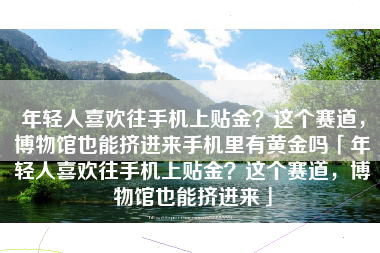 年轻人喜欢往手机上贴金？这个赛道，博物馆也能挤进来手机里有黄金吗「年轻人喜欢往手机上贴金？这个赛道，博物馆也能挤进来」