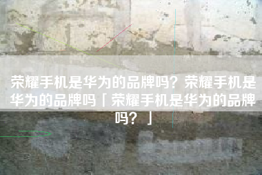 荣耀手机是华为的品牌吗？荣耀手机是华为的品牌吗「荣耀手机是华为的品牌吗？」