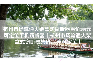 杭州市场流通火柴盒式窃听器售价200元可定位手机窃听器「杭州市场流通火柴盒式窃听器售价200元可定位」