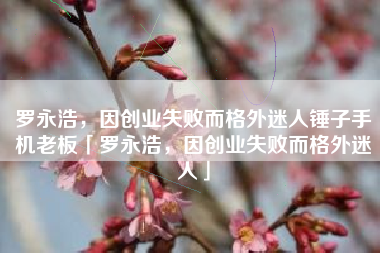 罗永浩，因创业失败而格外迷人锤子手机老板「罗永浩，因创业失败而格外迷人」