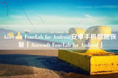 Aiseesoft FoneLab for Android安卓手机数据恢复「Aiseesoft FoneLab for Android」