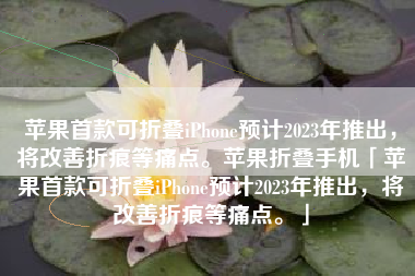苹果首款可折叠iPhone预计2023年推出，将改善折痕等痛点。苹果折叠手机「苹果首款可折叠iPhone预计2023年推出，将改善折痕等痛点。」