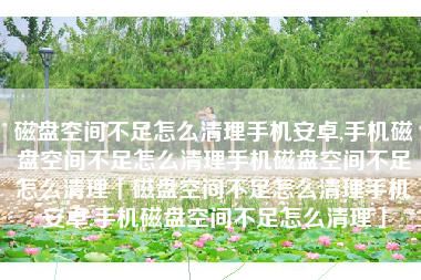 磁盘空间不足怎么清理手机安卓,手机磁盘空间不足怎么清理手机磁盘空间不足怎么清理「磁盘空间不足怎么清理手机安卓,手机磁盘空间不足怎么清理」