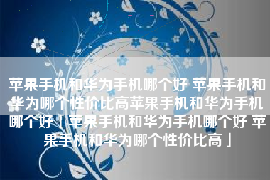 苹果手机和华为手机哪个好 苹果手机和华为哪个性价比高苹果手机和华为手机哪个好「苹果手机和华为手机哪个好 苹果手机和华为哪个性价比高」