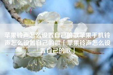 苹果铃声怎么设置自己的歌苹果手机铃声怎么设置自己的歌「苹果铃声怎么设置自己的歌」