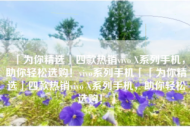 「为你精选」四款热销vivo X系列手机，助你轻松选购！vivo系列手机「「为你精选」四款热销vivo X系列手机，助你轻松选购！」