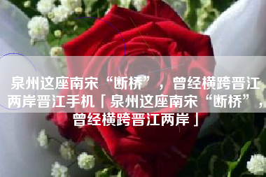 泉州这座南宋“断桥”，曾经横跨晋江两岸晋江手机「泉州这座南宋“断桥”，曾经横跨晋江两岸」