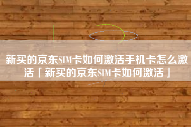 新买的京东SIM卡如何激活手机卡怎么激活「新买的京东SIM卡如何激活」