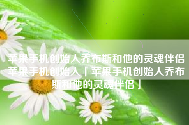 苹果手机创始人乔布斯和他的灵魂伴侣苹果手机创始人「苹果手机创始人乔布斯和他的灵魂伴侣」