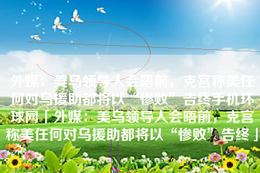 外媒：美乌领导人会晤前，克宫称美任何对乌援助都将以“惨败”告终手机环球网「外媒：美乌领导人会晤前，克宫称美任何对乌援助都将以“惨败”告终」
