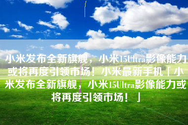 小米发布全新旗舰，小米15Ultra影像能力或将再度引领市场！小米最新手机「小米发布全新旗舰，小米15Ultra影像能力或将再度引领市场！」