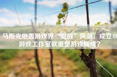 马斯克炮轰游戏界“觉醒”风潮，成立AI游戏工作室欲重塑游戏辉煌？