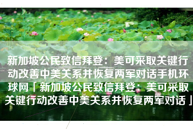新加坡公民致信拜登：美可采取关键行动改善中美关系并恢复两军对话手机环球网「新加坡公民致信拜登：美可采取关键行动改善中美关系并恢复两军对话」
