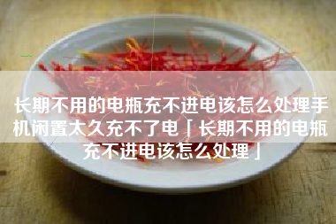 长期不用的电瓶充不进电该怎么处理手机闲置太久充不了电「长期不用的电瓶充不进电该怎么处理」