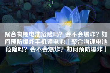 聚合物锂电池危险吗？会不会爆炸？如何预防爆炸手机锂电池「聚合物锂电池危险吗？会不会爆炸？如何预防爆炸」