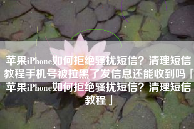 苹果iPhone如何拒绝骚扰短信？清理短信教程手机号被拉黑了发信息还能收到吗「苹果iPhone如何拒绝骚扰短信？清理短信教程」
